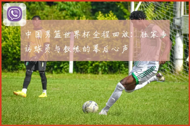 中国男篮世界杯全程回放：独家专访球员与教练的幕后心声